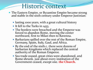 Historic context
 The Eastern Empire, or Byzantine Empire became strong
 and stable in the sixth century under Emperor Justinian:

   lasting 1000 years, with a great cultural history
   It fell to the Turks in 1453.
   The borders were breached and the Emperor was
    forced to abandon Rome, moving the center
    northward, first to Milan then to Ravenna.
   Barbarians spilled over the rest of the Roman Empire,
    Germany, Spain, Italy, Gaul, and Africa.
   By the end of the sixth c. there were dozens of
    barbarian kingdoms which replaced the central
    authority of the Roman Emperor.
   Sea trade ceased, great cities were abandoned, and
    Rome shrunk. just about every institution of the
    Government ceased, except one. the Church.
 