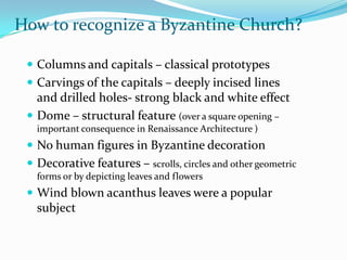 How to recognize a Byzantine Church?

  Columns and capitals – classical prototypes
  Carvings of the capitals – deeply incised lines
   and drilled holes- strong black and white effect
  Dome – structural feature (over a square opening –
   important consequence in Renaissance Architecture )
  No human figures in Byzantine decoration
  Decorative features – scrolls, circles and other geometric
   forms or by depicting leaves and flowers
  Wind blown acanthus leaves were a popular
   subject
 