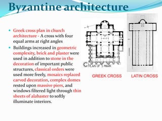 Byzantine architecture
 Greek cross plan in church
  architecture - A cross with four
  equal arms at right angles
 Buildings increased in geometric
  complexity, brick and plaster were
  used in addition to stone in the
  decoration of important public
  structures, classical orders were
  used more freely, mosaics replaced    GREEK CROSS   LATIN CROSS
  carved decoration, complex domes
  rested upon massive piers, and
  windows filtered light through thin
  sheets of alabaster to softly
  illuminate interiors.
 
