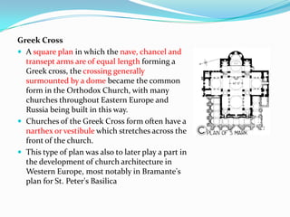 Greek Cross
 A square plan in which the nave, chancel and
  transept arms are of equal length forming a
  Greek cross, the crossing generally
  surmounted by a dome became the common
  form in the Orthodox Church, with many
  churches throughout Eastern Europe and
  Russia being built in this way.
 Churches of the Greek Cross form often have a
  narthex or vestibule which stretches across the
  front of the church.
 This type of plan was also to later play a part in
  the development of church architecture in
  Western Europe, most notably in Bramante's
  plan for St. Peter's Basilica
 