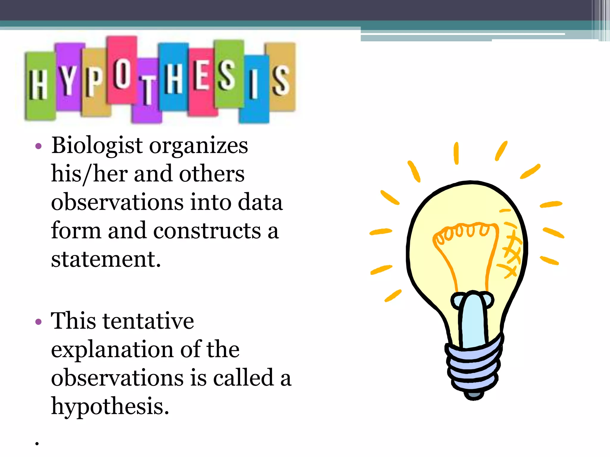 • Biologist organizes
his/her and others
observations into data
form and constructs a
statement.
• This tentative
explanation of the
observations is called a
hypothesis.
.
 