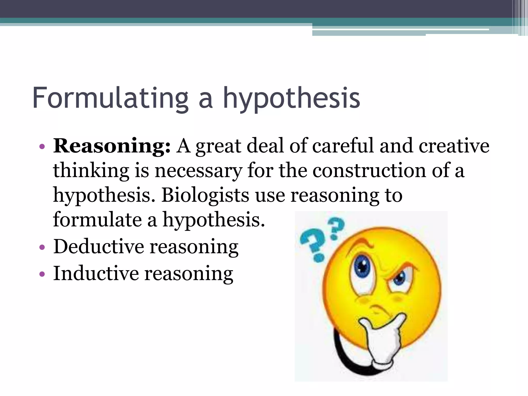 Formulating a hypothesis
• Reasoning: A great deal of careful and creative
thinking is necessary for the construction of a
hypothesis. Biologists use reasoning to
formulate a hypothesis.
• Deductive reasoning
• Inductive reasoning
 