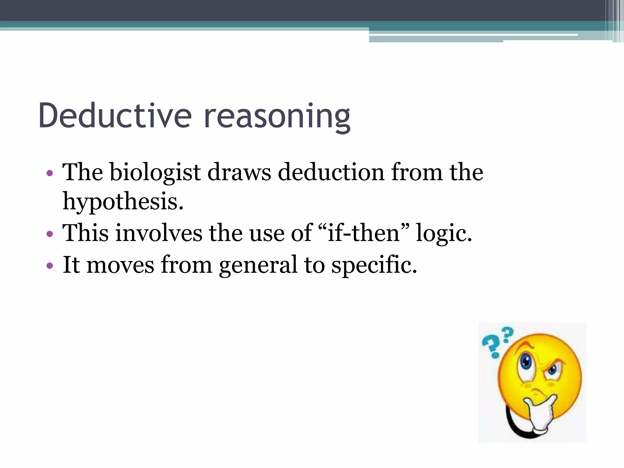 Deductive reasoning
• The biologist draws deduction from the
hypothesis.
• This involves the use of “if-then” logic.
• It moves from general to specific.
 