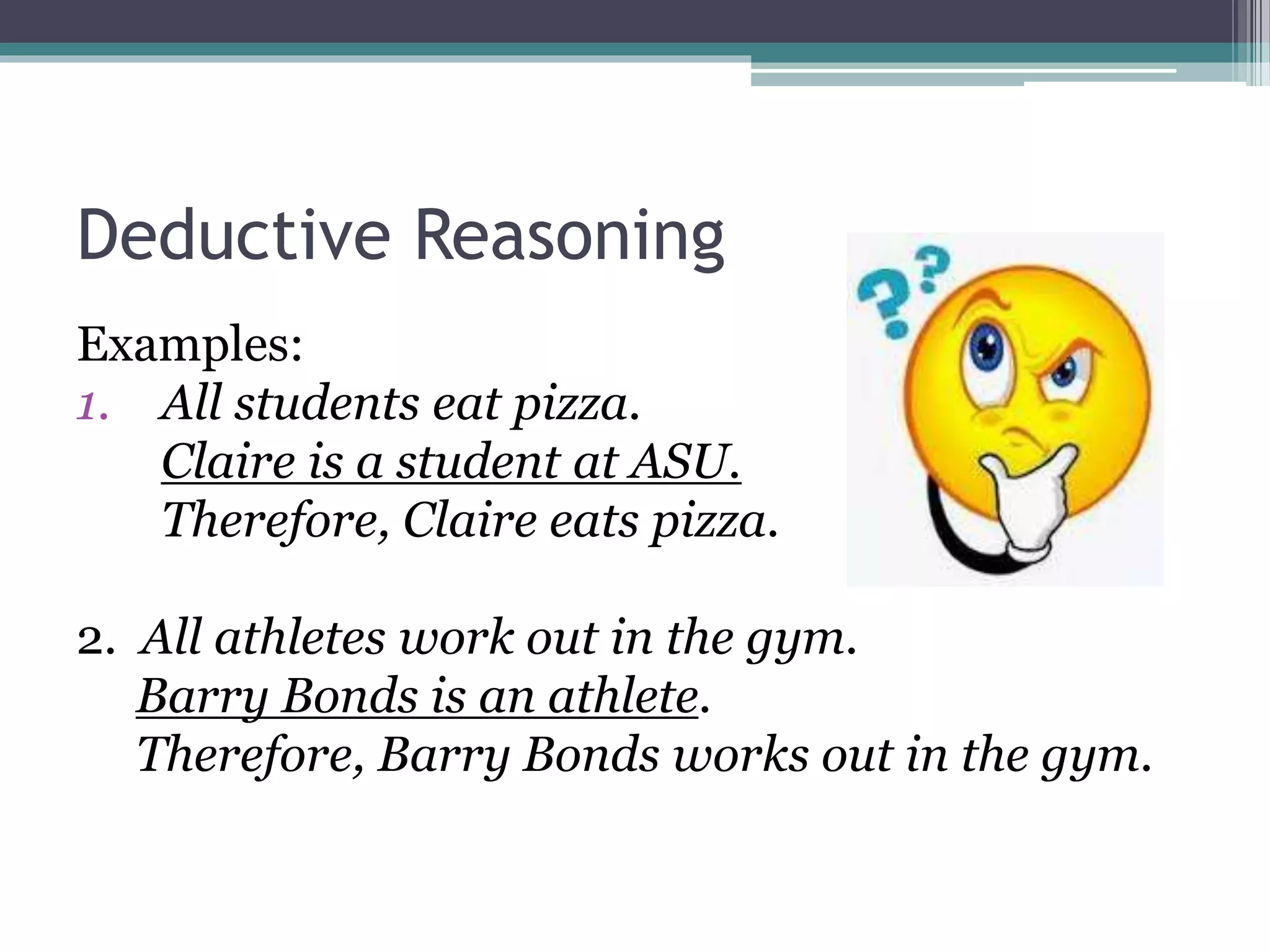 Deductive Reasoning
Examples:
1. All students eat pizza.
Claire is a student at ASU.
Therefore, Claire eats pizza.
2. All athletes work out in the gym.
Barry Bonds is an athlete.
Therefore, Barry Bonds works out in the gym.
 