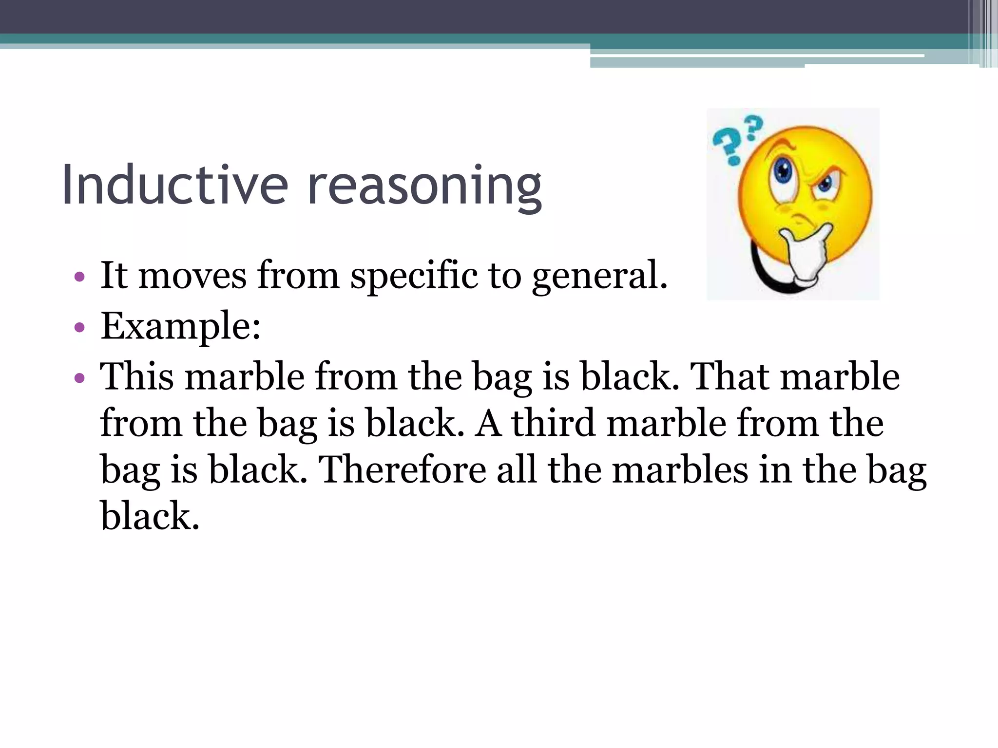 Inductive reasoning
• It moves from specific to general.
• Example:
• This marble from the bag is black. That marble
from the bag is black. A third marble from the
bag is black. Therefore all the marbles in the bag
black.
 