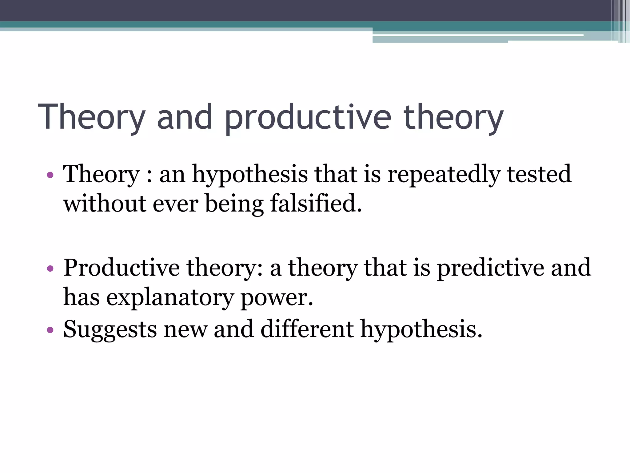 Theory and productive theory
• Theory : an hypothesis that is repeatedly tested
without ever being falsified.
• Productive theory: a theory that is predictive and
has explanatory power.
• Suggests new and different hypothesis.
 