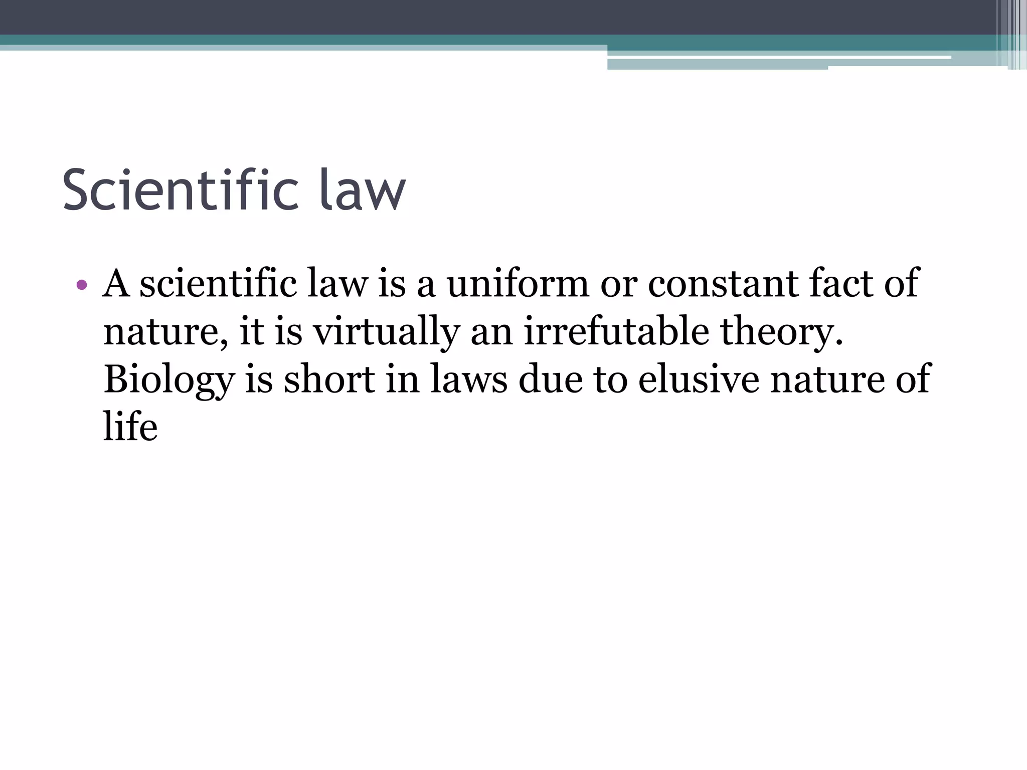 Scientific law
• A scientific law is a uniform or constant fact of
nature, it is virtually an irrefutable theory.
Biology is short in laws due to elusive nature of
life
 