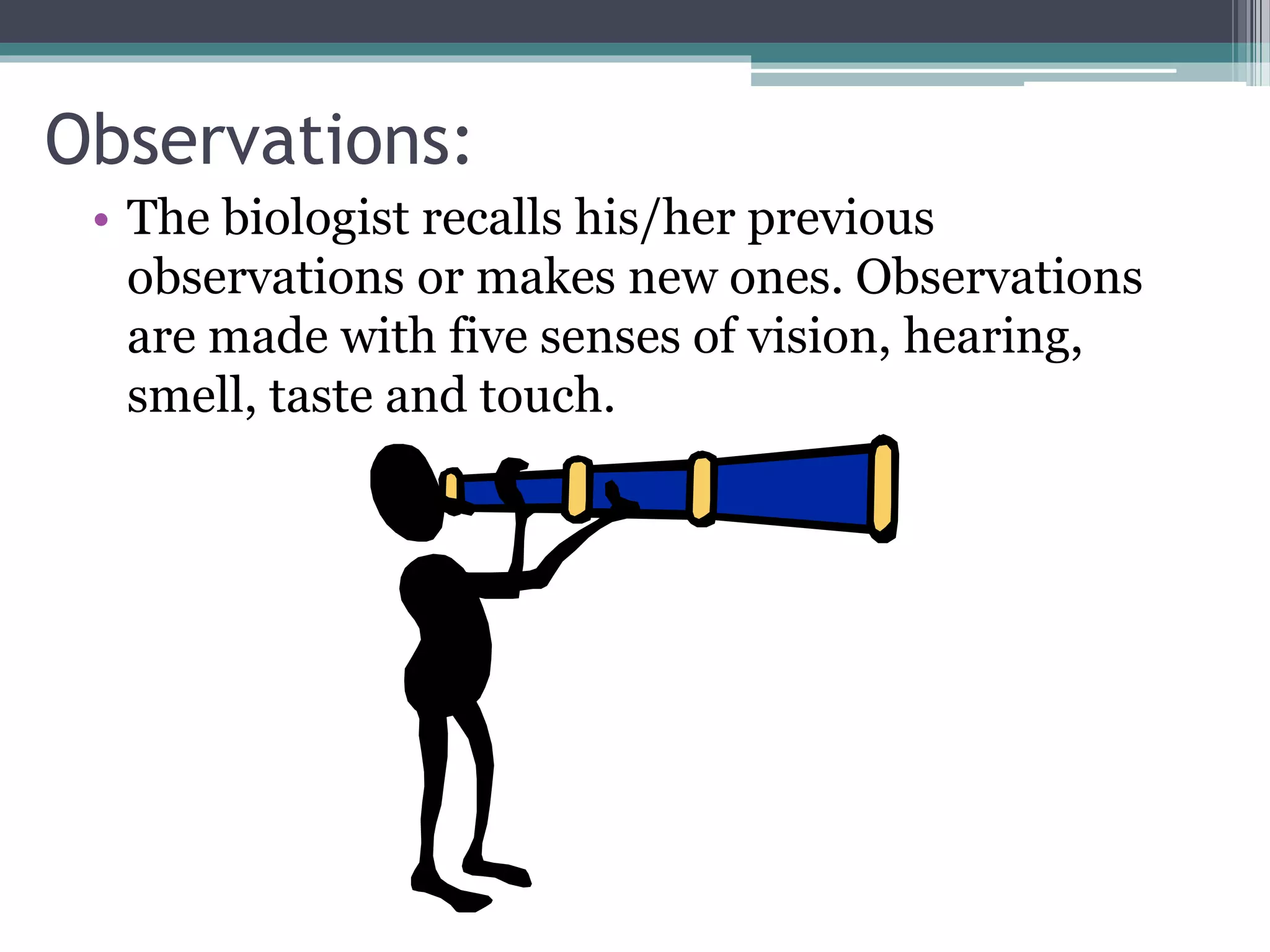 Observations:
• The biologist recalls his/her previous
observations or makes new ones. Observations
are made with five senses of vision, hearing,
smell, taste and touch.
 