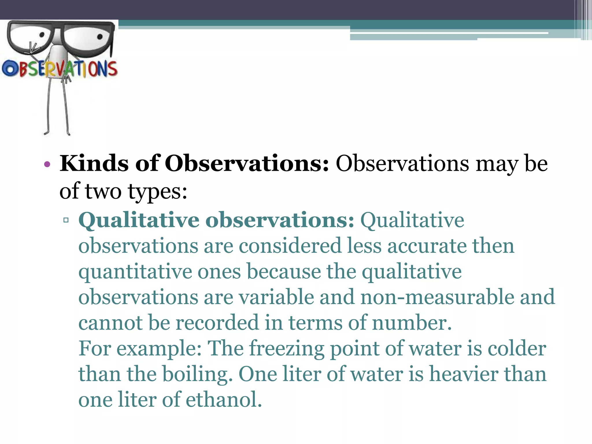 • Kinds of Observations: Observations may be
of two types:
▫ Qualitative observations: Qualitative
observations are considered less accurate then
quantitative ones because the qualitative
observations are variable and non-measurable and
cannot be recorded in terms of number.
For example: The freezing point of water is colder
than the boiling. One liter of water is heavier than
one liter of ethanol.
 