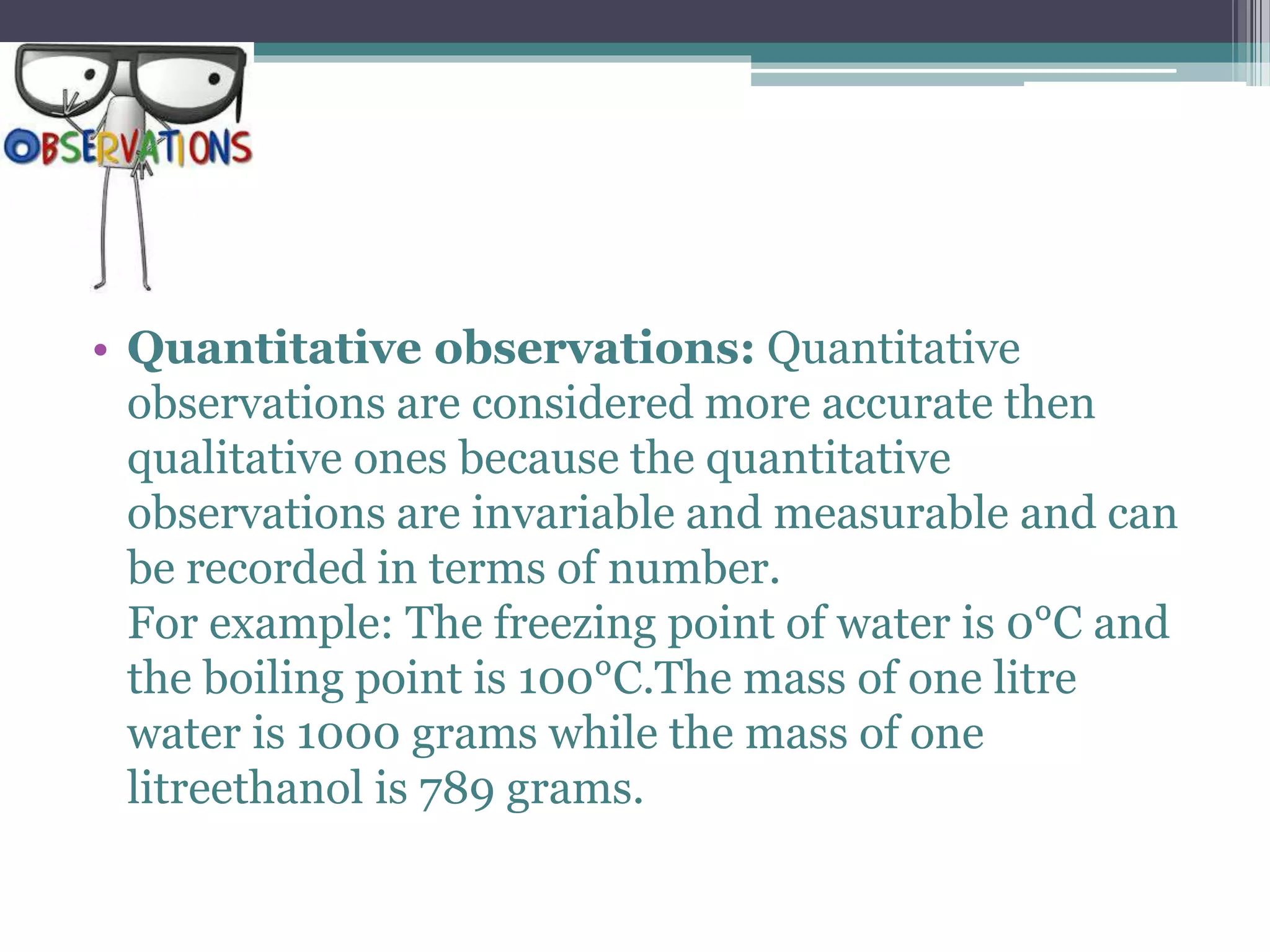 • Quantitative observations: Quantitative
observations are considered more accurate then
qualitative ones because the quantitative
observations are invariable and measurable and can
be recorded in terms of number.
For example: The freezing point of water is 0°C and
the boiling point is 100°C.The mass of one litre
water is 1000 grams while the mass of one
litreethanol is 789 grams.
 