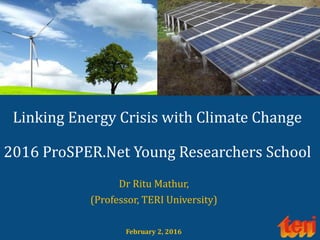 Linking Energy Crisis with Climate Change
2016 ProSPER.Net Young Researchers School
Dr Ritu Mathur,
(Professor, TERI University)
February 2, 2016
 