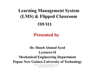 CDS 511- Learning Management System
(LMS) & Flipped Classroom
Learning Management System
(LMS) & Flipped Classroom
CDS 511
Dr. Shoeb Ahmed Syed
Lecturer-II
Mechanical Engineering Department
Papua New Guinea University of Technology
Presented by
 