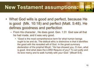 New Testament assumptions:
• What God wills is good and perfect, because He
is good (Mk. 10:18) and perfect (Matt. 5:48). He
defines goodness and perfection
– From His character , He does good. Gen. 1:31 God saw all that
he had made, and it was very good.
• “Good is the most comprehensive term for what human beings
ought to be and do. The biblical ethic is distinctive in that it identifies
the good with the revealed will of God. In the great summary
declaration of the prophet Micah: “He has showed you, O man, what
is good. And what does the LORD Require of you? To act justly and
/to love mercy and to walk humbly with your God.” (Micah 6:8).
10
 