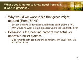 What does it matter to know good from evil,
if God is gracious?
• Why would we want to sin that grace might
abound (Rom. 6:14)?
– Sin can enslave us if practiced, leading to death (Rom. 6:16).
– Why would we want to put a gracious God to the test (Matt. 4:7)?
• Behavior is the best indicator of our actual or
operative belief system.
– God rewards both good and evil behavior (John 5:29; Rom. 2:9-
10; 2 Cor. 5:10).
11
 