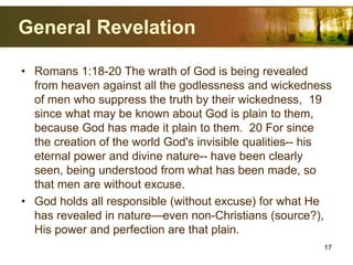 General Revelation
• Romans 1:18-20 The wrath of God is being revealed
from heaven against all the godlessness and wickedness
of men who suppress the truth by their wickedness, 19
since what may be known about God is plain to them,
because God has made it plain to them. 20 For since
the creation of the world God's invisible qualities-- his
eternal power and divine nature-- have been clearly
seen, being understood from what has been made, so
that men are without excuse.
• God holds all responsible (without excuse) for what He
has revealed in nature—even non-Christians (source?),
His power and perfection are that plain.
17
 