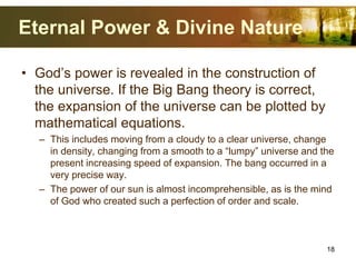Eternal Power & Divine Nature
• God’s power is revealed in the construction of
the universe. If the Big Bang theory is correct,
the expansion of the universe can be plotted by
mathematical equations.
– This includes moving from a cloudy to a clear universe, change
in density, changing from a smooth to a “lumpy” universe and the
present increasing speed of expansion. The bang occurred in a
very precise way.
– The power of our sun is almost incomprehensible, as is the mind
of God who created such a perfection of order and scale.
18
 