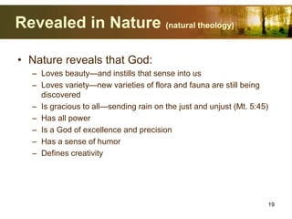 Revealed in Nature (natural theology)
• Nature reveals that God:
– Loves beauty—and instills that sense into us
– Loves variety—new varieties of flora and fauna are still being
discovered
– Is gracious to all—sending rain on the just and unjust (Mt. 5:45)
– Has all power
– Is a God of excellence and precision
– Has a sense of humor
– Defines creativity
19
 
