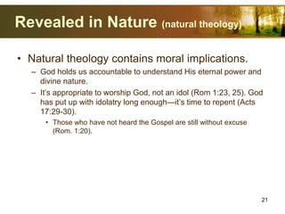 Revealed in Nature (natural theology)
• Natural theology contains moral implications.
– God holds us accountable to understand His eternal power and
divine nature.
– It’s appropriate to worship God, not an idol (Rom 1:23, 25). God
has put up with idolatry long enough—it’s time to repent (Acts
17:29-30).
• Those who have not heard the Gospel are still without excuse
(Rom. 1:20).
21
 