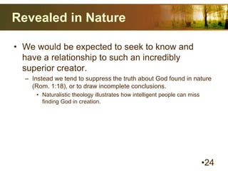 Revealed in Nature
• We would be expected to seek to know and
have a relationship to such an incredibly
superior creator.
– Instead we tend to suppress the truth about God found in nature
(Rom. 1:18), or to draw incomplete conclusions.
• Naturalistic theology illustrates how intelligent people can miss
finding God in creation.
•24
 