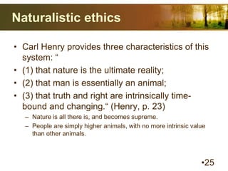 Naturalistic ethics
• Carl Henry provides three characteristics of this
system: “
• (1) that nature is the ultimate reality;
• (2) that man is essentially an animal;
• (3) that truth and right are intrinsically time-
bound and changing.“ (Henry, p. 23)
– Nature is all there is, and becomes supreme.
– People are simply higher animals, with no more intrinsic value
than other animals.
•25
 