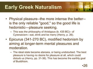 Early Greek Naturalism
• Physical pleasure--the more intense the better--
is the only reliable "good," so the good life is
hedonistic—pleasure seeking.
– This was the philosophy of Aristippus (b. 435 BC)-- of
Cyrenaicism—eat, drink and be merry (Henry, p. 26).
• Epicurus (341-270 BC), modified hedonism by
aiming at longer-term mental pleasures and
moderation.
– The ideal state became ataraxia, or being undisturbed. The best
pleasure is having no desire for pleasure at all, which could
disturb us (Henry, pp. 31-36). This has become the earthly goal
of Buddhism.
•26
 