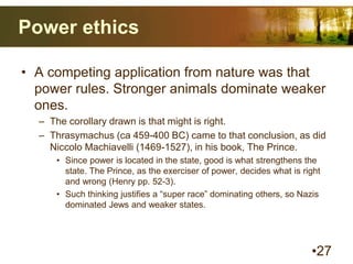 Power ethics
• A competing application from nature was that
power rules. Stronger animals dominate weaker
ones.
– The corollary drawn is that might is right.
– Thrasymachus (ca 459-400 BC) came to that conclusion, as did
Niccolo Machiavelli (1469-1527), in his book, The Prince.
• Since power is located in the state, good is what strengthens the
state. The Prince, as the exerciser of power, decides what is right
and wrong (Henry pp. 52-3).
• Such thinking justifies a “super race” dominating others, so Nazis
dominated Jews and weaker states.
•27
 
