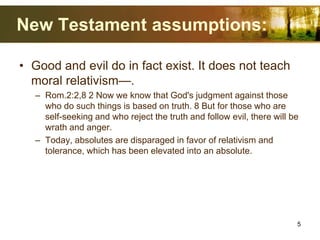 New Testament assumptions:
• Good and evil do in fact exist. It does not teach
moral relativism—.
– Rom.2:2,8 2 Now we know that God's judgment against those
who do such things is based on truth. 8 But for those who are
self-seeking and who reject the truth and follow evil, there will be
wrath and anger.
– Today, absolutes are disparaged in favor of relativism and
tolerance, which has been elevated into an absolute.
5
 