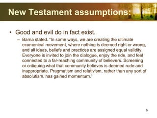 New Testament assumptions:
• Good and evil do in fact exist.
– Barna stated. “In some ways, we are creating the ultimate
ecumenical movement, where nothing is deemed right or wrong,
and all ideas, beliefs and practices are assigned equal validity.
Everyone is invited to join the dialogue, enjoy the ride, and feel
connected to a far-reaching community of believers. Screening
or critiquing what that community believes is deemed rude and
inappropriate. Pragmatism and relativism, rather than any sort of
absolutism, has gained momentum.”
6
 