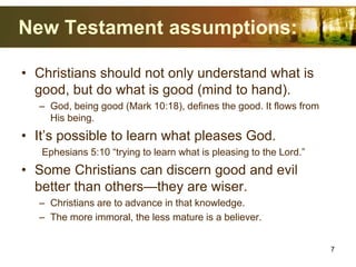 New Testament assumptions:
• Christians should not only understand what is
good, but do what is good (mind to hand).
– God, being good (Mark 10:18), defines the good. It flows from
His being.
• It’s possible to learn what pleases God.
Ephesians 5:10 “trying to learn what is pleasing to the Lord.”
• Some Christians can discern good and evil
better than others—they are wiser.
– Christians are to advance in that knowledge.
– The more immoral, the less mature is a believer.
7
 