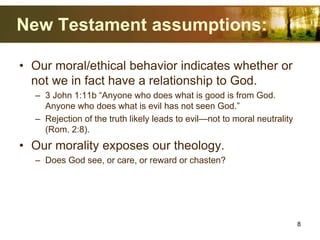 New Testament assumptions:
• Our moral/ethical behavior indicates whether or
not we in fact have a relationship to God.
– 3 John 1:11b “Anyone who does what is good is from God.
Anyone who does what is evil has not seen God.”
– Rejection of the truth likely leads to evil—not to moral neutrality
(Rom. 2:8).
• Our morality exposes our theology.
– Does God see, or care, or reward or chasten?
8
 