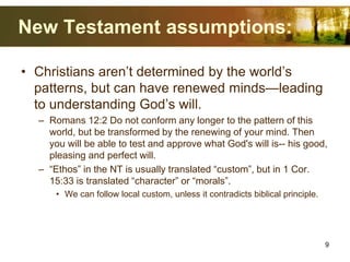 New Testament assumptions:
• Christians aren’t determined by the world’s
patterns, but can have renewed minds—leading
to understanding God’s will.
– Romans 12:2 Do not conform any longer to the pattern of this
world, but be transformed by the renewing of your mind. Then
you will be able to test and approve what God's will is-- his good,
pleasing and perfect will.
– “Ethos” in the NT is usually translated “custom”, but in 1 Cor.
15:33 is translated “character” or “morals”.
• We can follow local custom, unless it contradicts biblical principle.
9
 