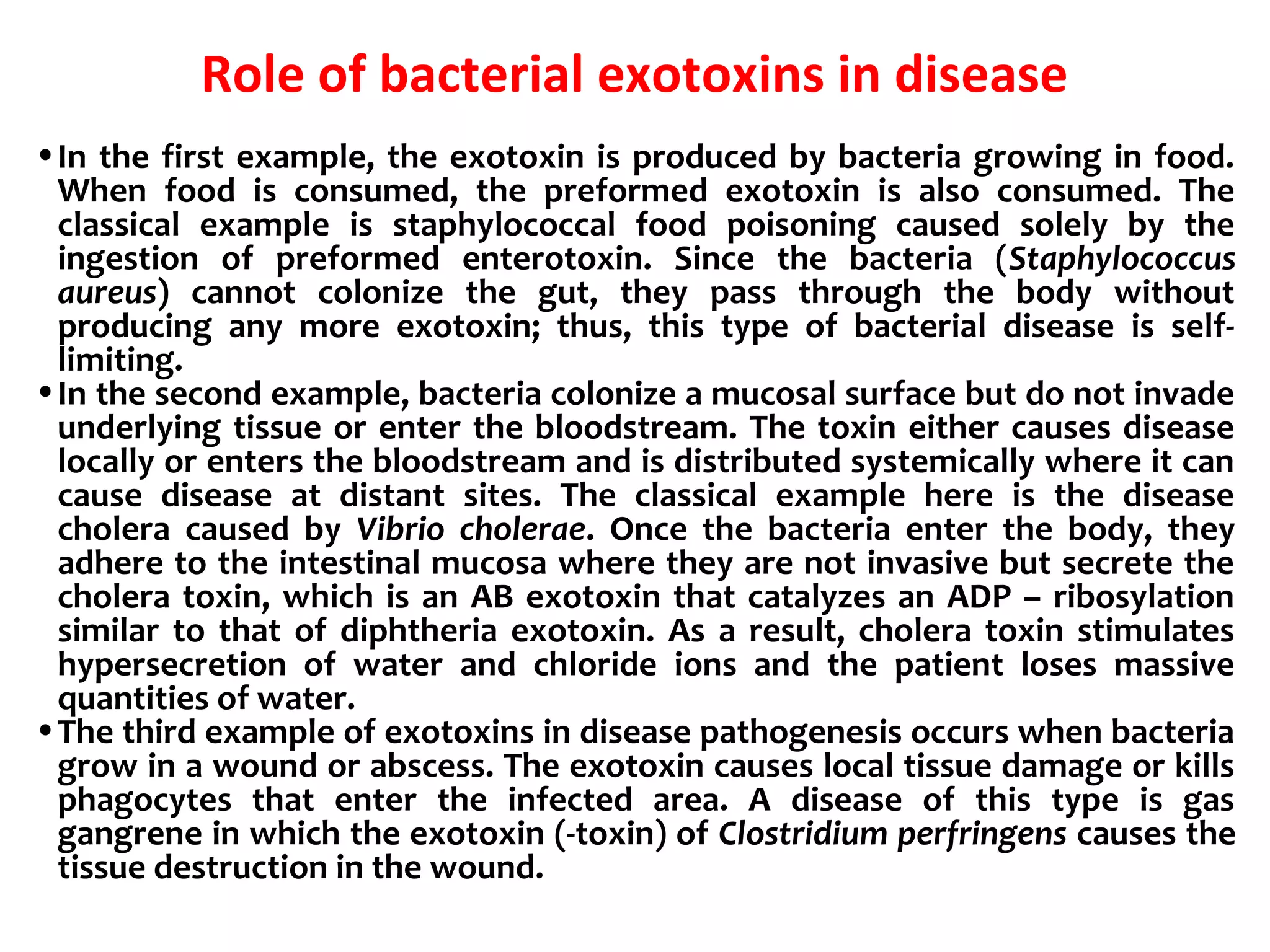 Role of bacterial exotoxins in disease
•In the first example, the exotoxin is produced by bacteria growing in food.
When food is consumed, the preformed exotoxin is also consumed. The
classical example is staphylococcal food poisoning caused solely by the
ingestion of preformed enterotoxin. Since the bacteria (Staphylococcus
aureus) cannot colonize the gut, they pass through the body without
producing any more exotoxin; thus, this type of bacterial disease is self-
limiting.
•In the second example, bacteria colonize a mucosal surface but do not invade
underlying tissue or enter the bloodstream. The toxin either causes disease
locally or enters the bloodstream and is distributed systemically where it can
cause disease at distant sites. The classical example here is the disease
cholera caused by Vibrio cholerae. Once the bacteria enter the body, they
adhere to the intestinal mucosa where they are not invasive but secrete the
cholera toxin, which is an AB exotoxin that catalyzes an ADP – ribosylation
similar to that of diphtheria exotoxin. As a result, cholera toxin stimulates
hypersecretion of water and chloride ions and the patient loses massive
quantities of water.
•The third example of exotoxins in disease pathogenesis occurs when bacteria
grow in a wound or abscess. The exotoxin causes local tissue damage or kills
phagocytes that enter the infected area. A disease of this type is gas
gangrene in which the exotoxin (-toxin) of Clostridium perfringens causes the
tissue destruction in the wound.
 