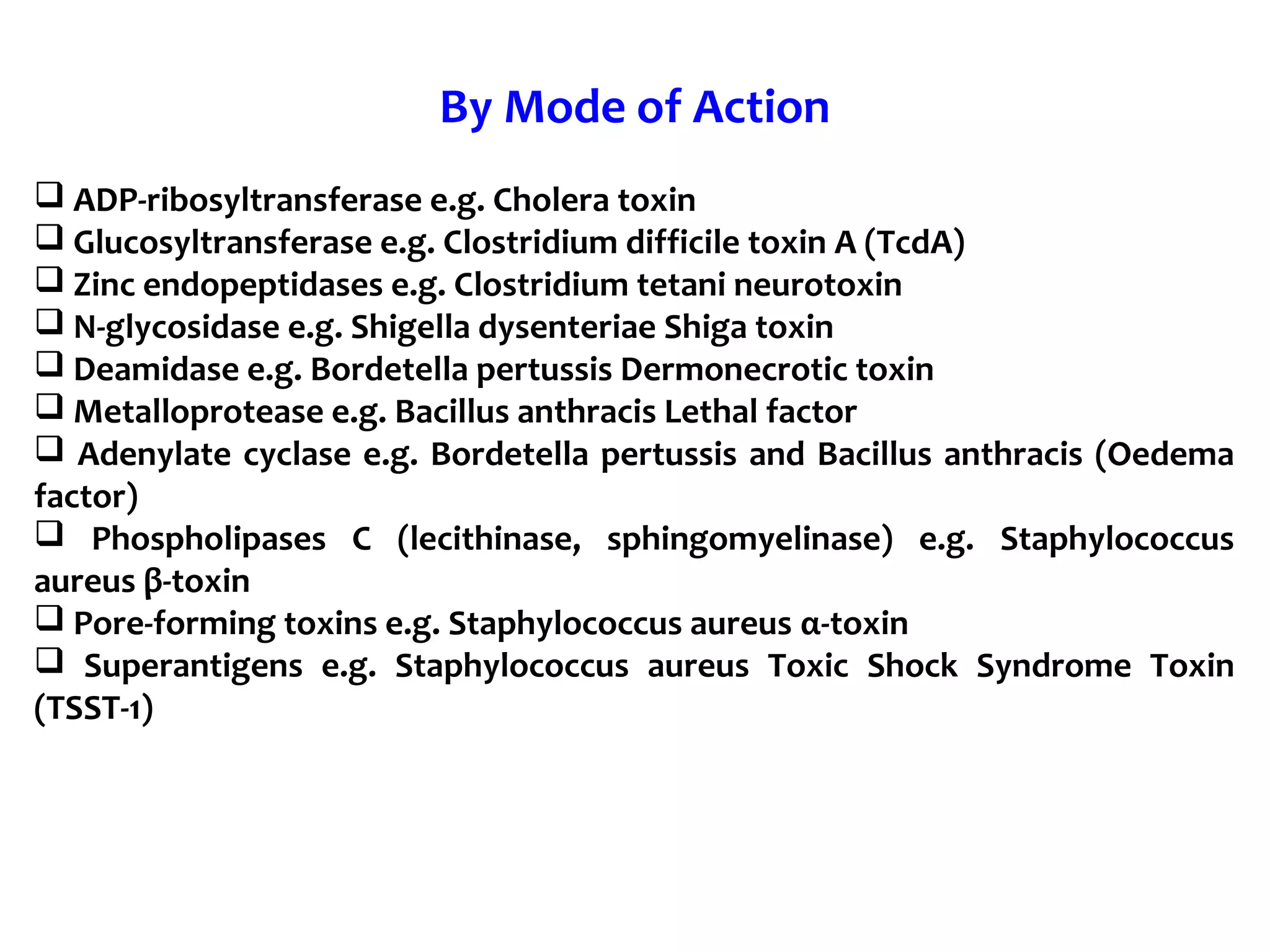 By Mode of Action
 ADP-ribosyltransferase e.g. Cholera toxin
 Glucosyltransferase e.g. Clostridium difficile toxin A (TcdA)
 Zinc endopeptidases e.g. Clostridium tetani neurotoxin
 N-glycosidase e.g. Shigella dysenteriae Shiga toxin
 Deamidase e.g. Bordetella pertussis Dermonecrotic toxin
 Metalloprotease e.g. Bacillus anthracis Lethal factor
 Adenylate cyclase e.g. Bordetella pertussis and Bacillus anthracis (Oedema
factor)
 Phospholipases C (lecithinase, sphingomyelinase) e.g. Staphylococcus
aureus β-toxin
 Pore-forming toxins e.g. Staphylococcus aureus α-toxin
 Superantigens e.g. Staphylococcus aureus Toxic Shock Syndrome Toxin
(TSST-1)
 