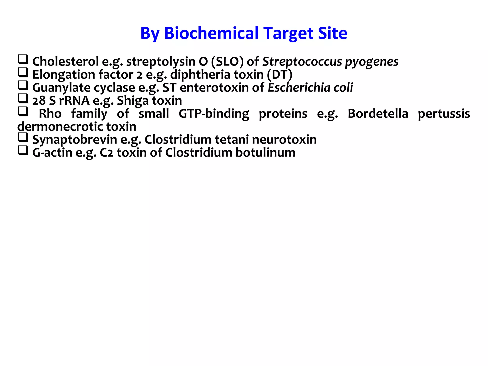By Biochemical Target Site
 Cholesterol e.g. streptolysin O (SLO) of Streptococcus pyogenes
 Elongation factor 2 e.g. diphtheria toxin (DT)
 Guanylate cyclase e.g. ST enterotoxin of Escherichia coli
 28 S rRNA e.g. Shiga toxin
 Rho family of small GTP-binding proteins e.g. Bordetella pertussis
dermonecrotic toxin
 Synaptobrevin e.g. Clostridium tetani neurotoxin
 G-actin e.g. C2 toxin of Clostridium botulinum
 