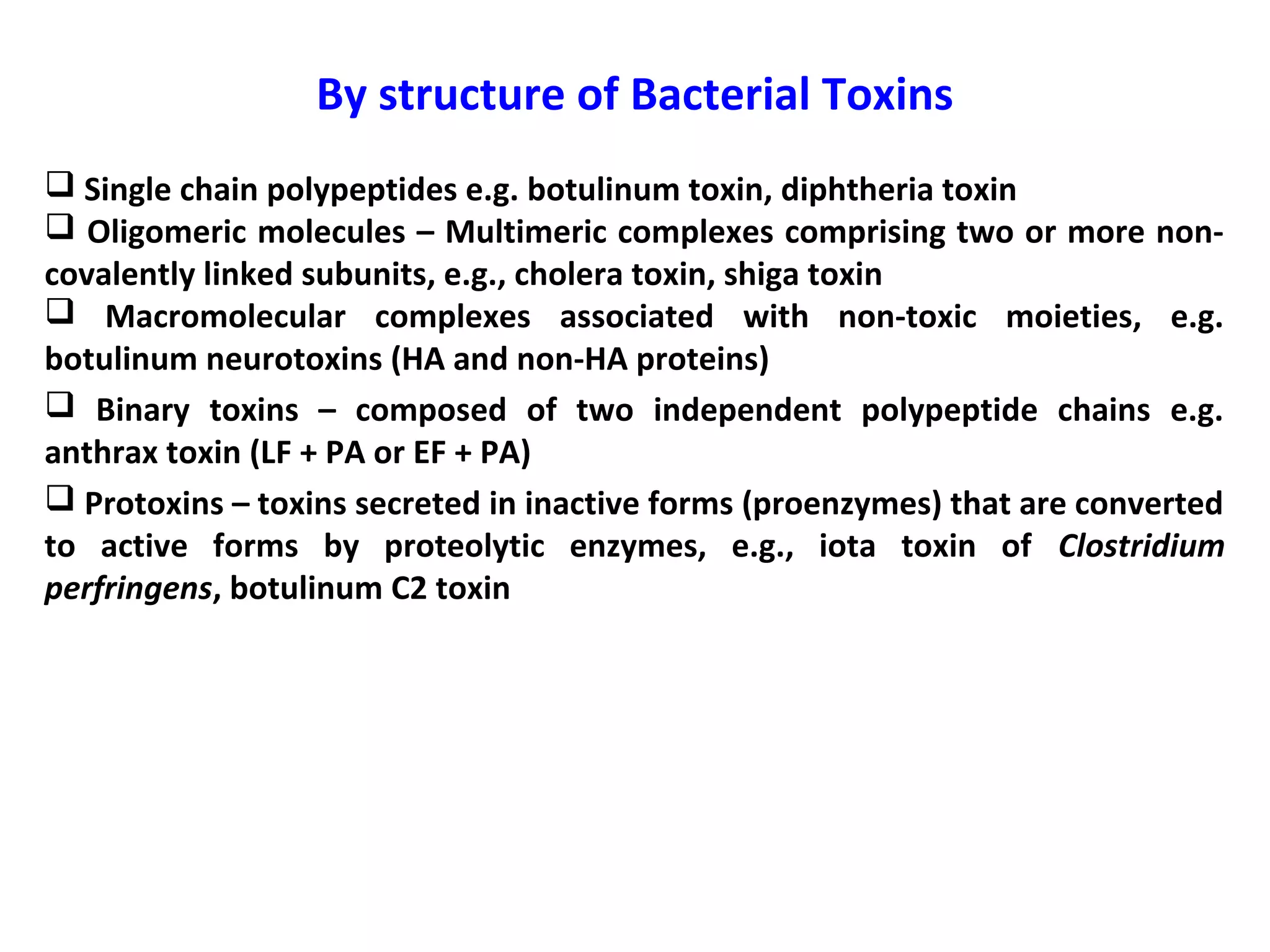 By structure of Bacterial Toxins
 Single chain polypeptides e.g. botulinum toxin, diphtheria toxin
 Oligomeric molecules – Multimeric complexes comprising two or more non-
covalently linked subunits, e.g., cholera toxin, shiga toxin
 Macromolecular complexes associated with non-toxic moieties, e.g.
botulinum neurotoxins (HA and non-HA proteins)
 Binary toxins – composed of two independent polypeptide chains e.g.
anthrax toxin (LF + PA or EF + PA)
 Protoxins – toxins secreted in inactive forms (proenzymes) that are converted
to active forms by proteolytic enzymes, e.g., iota toxin of Clostridium
perfringens, botulinum C2 toxin
 