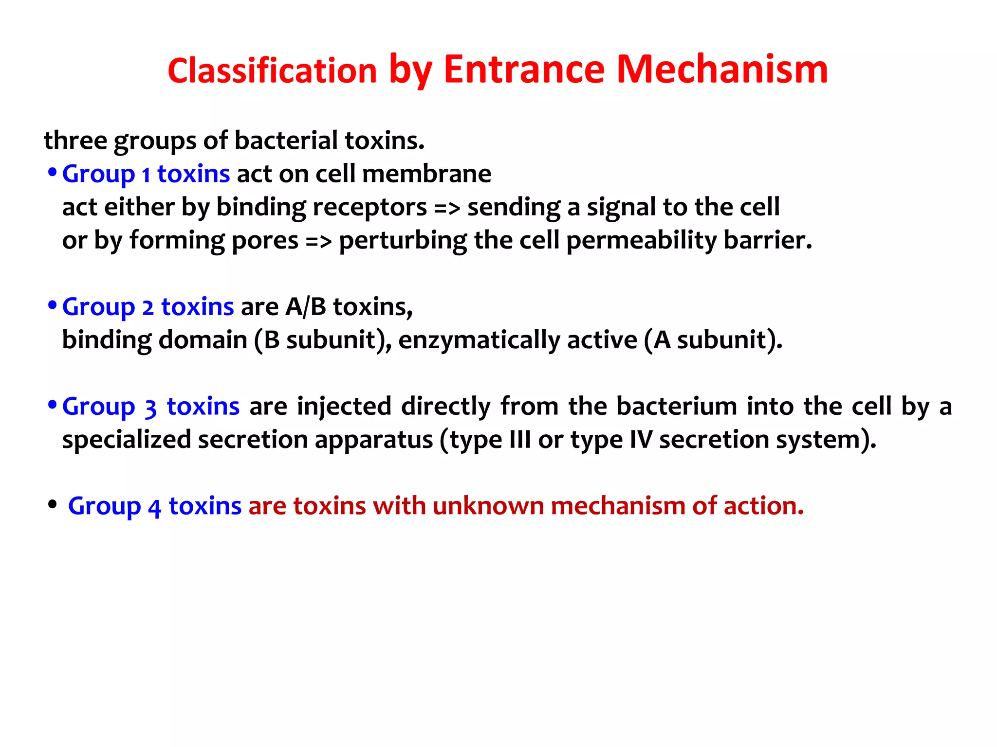 three groups of bacterial toxins.
•Group 1 toxins act on cell membrane
act either by binding receptors => sending a signal to the cell
or by forming pores => perturbing the cell permeability barrier.
•Group 2 toxins are A/B toxins,
binding domain (B subunit), enzymatically active (A subunit).
•Group 3 toxins are injected directly from the bacterium into the cell by a
specialized secretion apparatus (type III or type IV secretion system).
• Group 4 toxins are toxins with unknown mechanism of action.
Classification by Entrance Mechanism
 