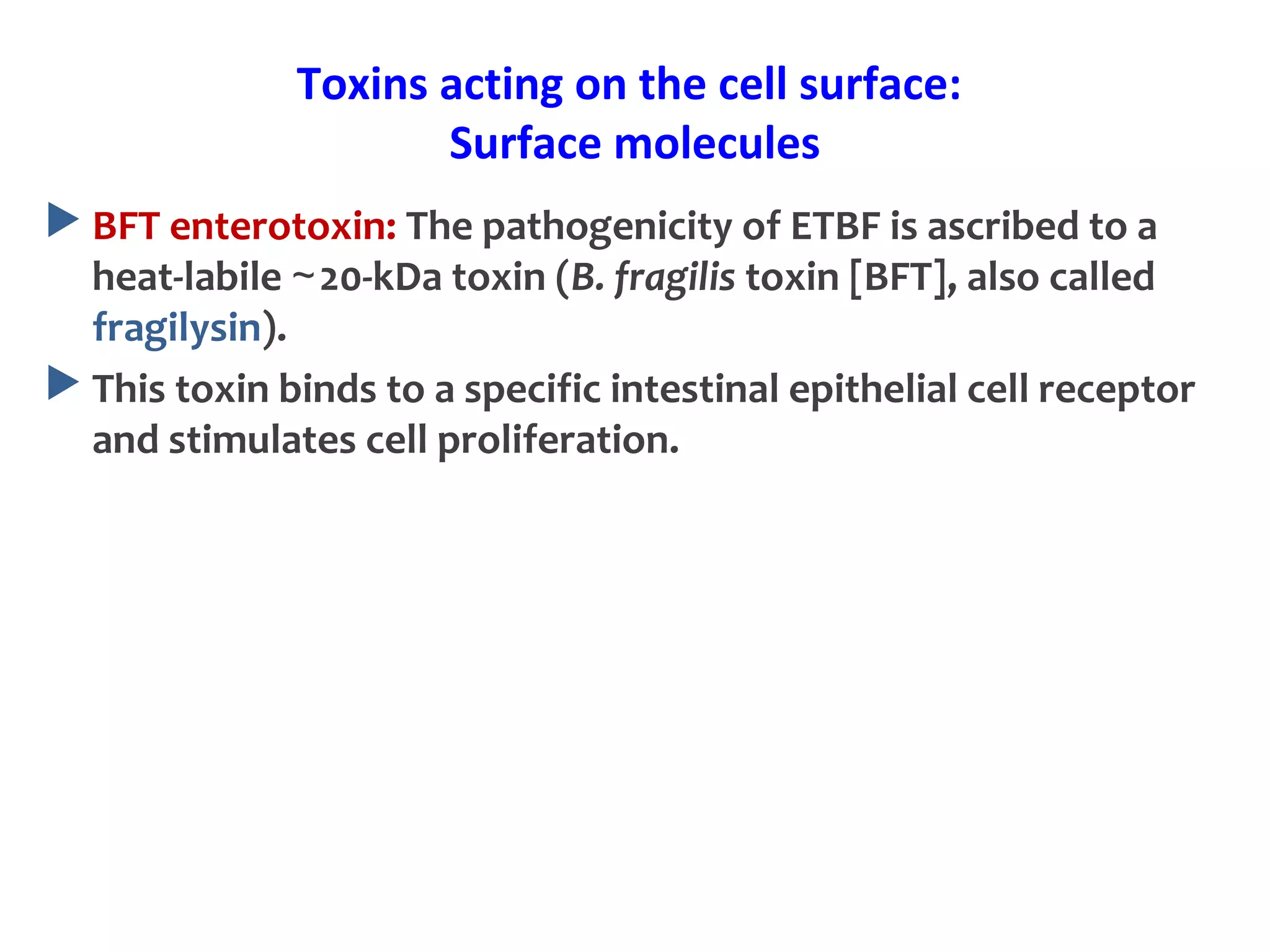 Toxins acting on the cell surface:
Surface molecules
 BFT enterotoxin: The pathogenicity of ETBF is ascribed to a
heat-labile 20-kDa toxin (∼ B. fragilis toxin [BFT], also called
fragilysin).
 This toxin binds to a specific intestinal epithelial cell receptor
and stimulates cell proliferation.
 
