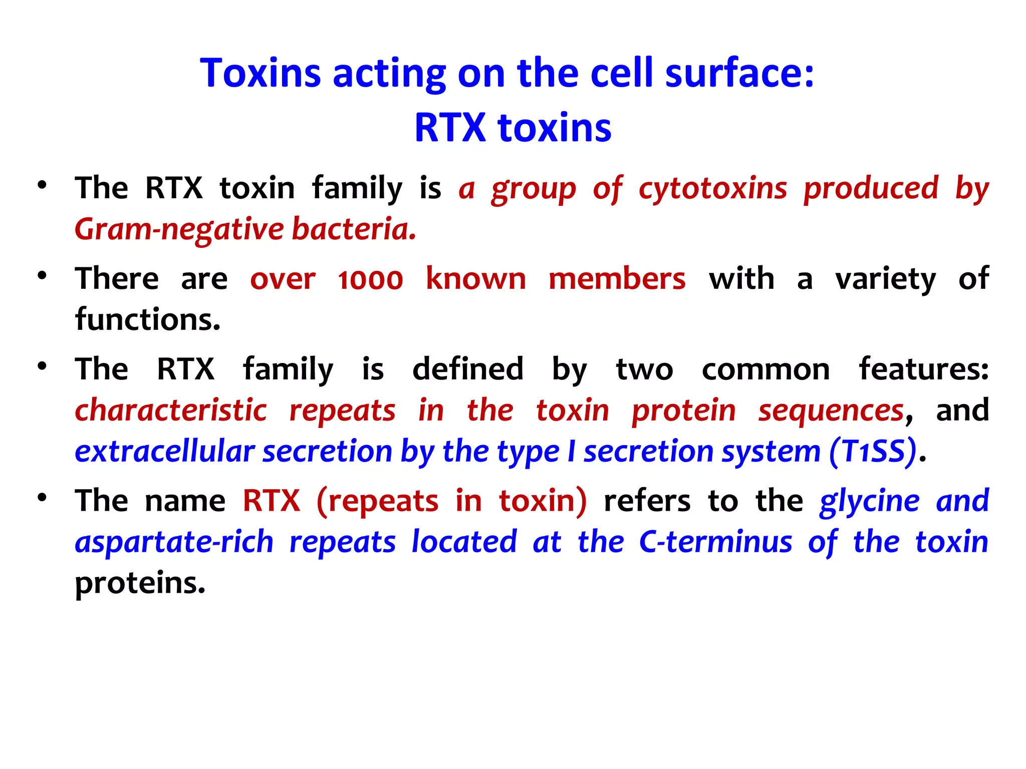 Toxins acting on the cell surface:
RTX toxins
• The RTX toxin family is a group of cytotoxins produced by
Gram-negative bacteria.
• There are over 1000 known members with a variety of
functions.
• The RTX family is defined by two common features:
characteristic repeats in the toxin protein sequences, and
extracellular secretion by the type I secretion system (T1SS).
• The name RTX (repeats in toxin) refers to the glycine and
aspartate-rich repeats located at the C-terminus of the toxin
proteins.
 