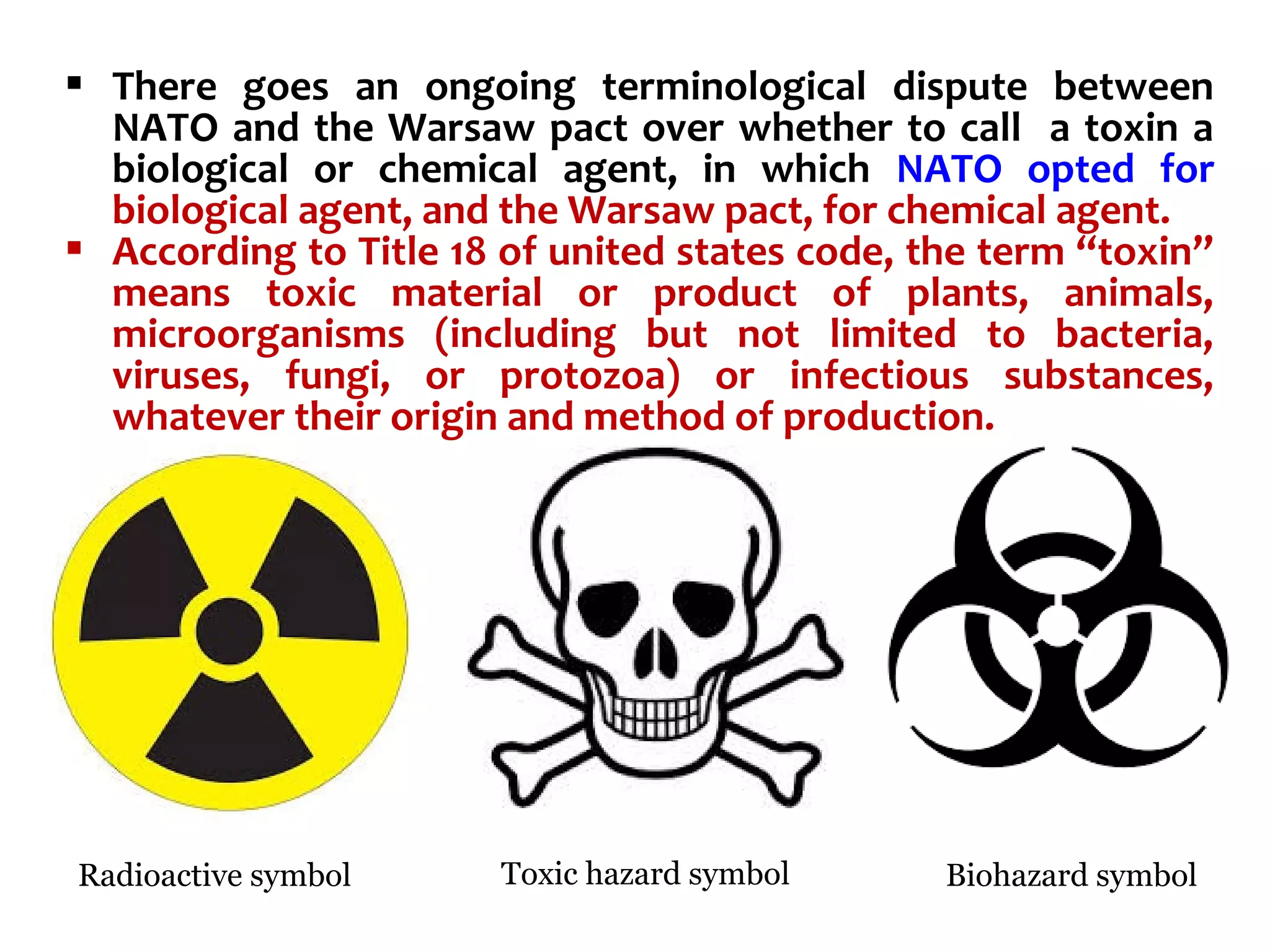 There goes an ongoing terminological dispute between
NATO and the Warsaw pact over whether to call a toxin a
biological or chemical agent, in which NATO opted for
biological agent, and the Warsaw pact, for chemical agent.
 According to Title 18 of united states code, the term “toxin”
means toxic material or product of plants, animals,
microorganisms (including but not limited to bacteria,
viruses, fungi, or protozoa) or infectious substances,
whatever their origin and method of production.
Radioactive symbol Toxic hazard symbol Biohazard symbol
 