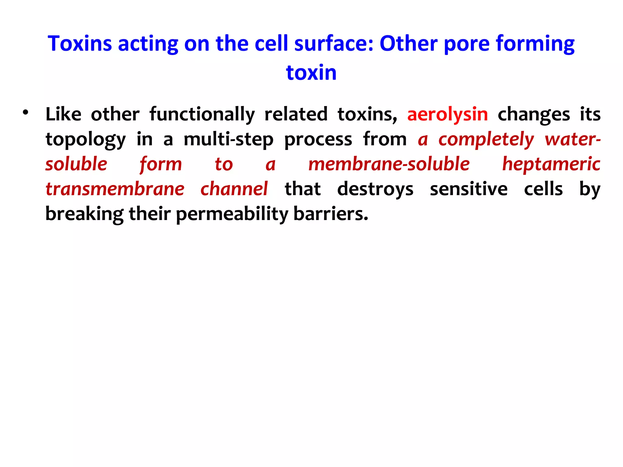 Toxins acting on the cell surface: Other pore forming
toxin
• Like other functionally related toxins, aerolysin changes its
topology in a multi-step process from a completely water-
soluble form to a membrane-soluble heptameric
transmembrane channel that destroys sensitive cells by
breaking their permeability barriers.
 