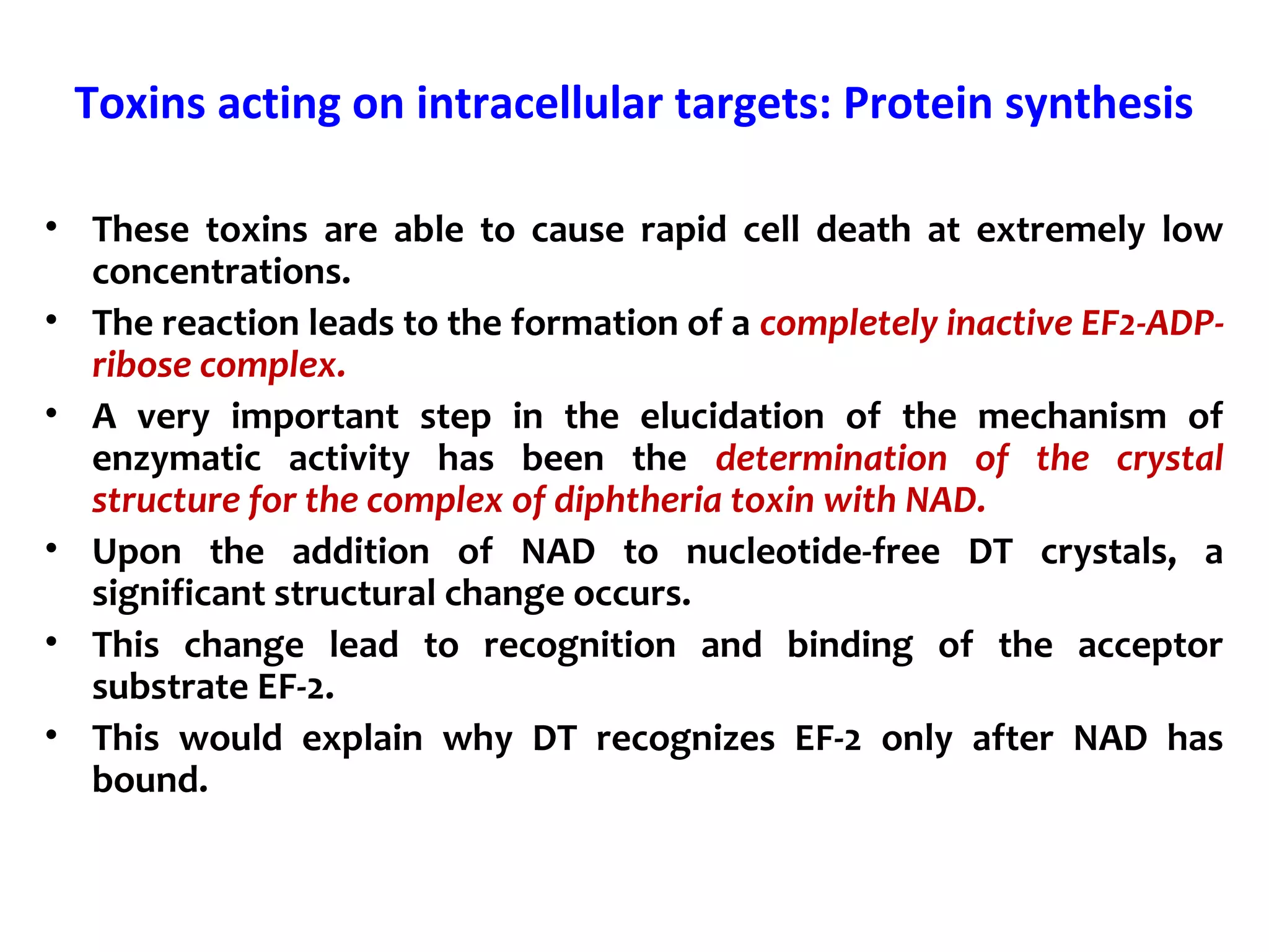 Toxins acting on intracellular targets: Protein synthesis
• These toxins are able to cause rapid cell death at extremely low
concentrations.
• The reaction leads to the formation of a completely inactive EF2-ADP-
ribose complex.
• A very important step in the elucidation of the mechanism of
enzymatic activity has been the determination of the crystal
structure for the complex of diphtheria toxin with NAD.
• Upon the addition of NAD to nucleotide-free DT crystals, a
significant structural change occurs.
• This change lead to recognition and binding of the acceptor
substrate EF-2.
• This would explain why DT recognizes EF-2 only after NAD has
bound.
 