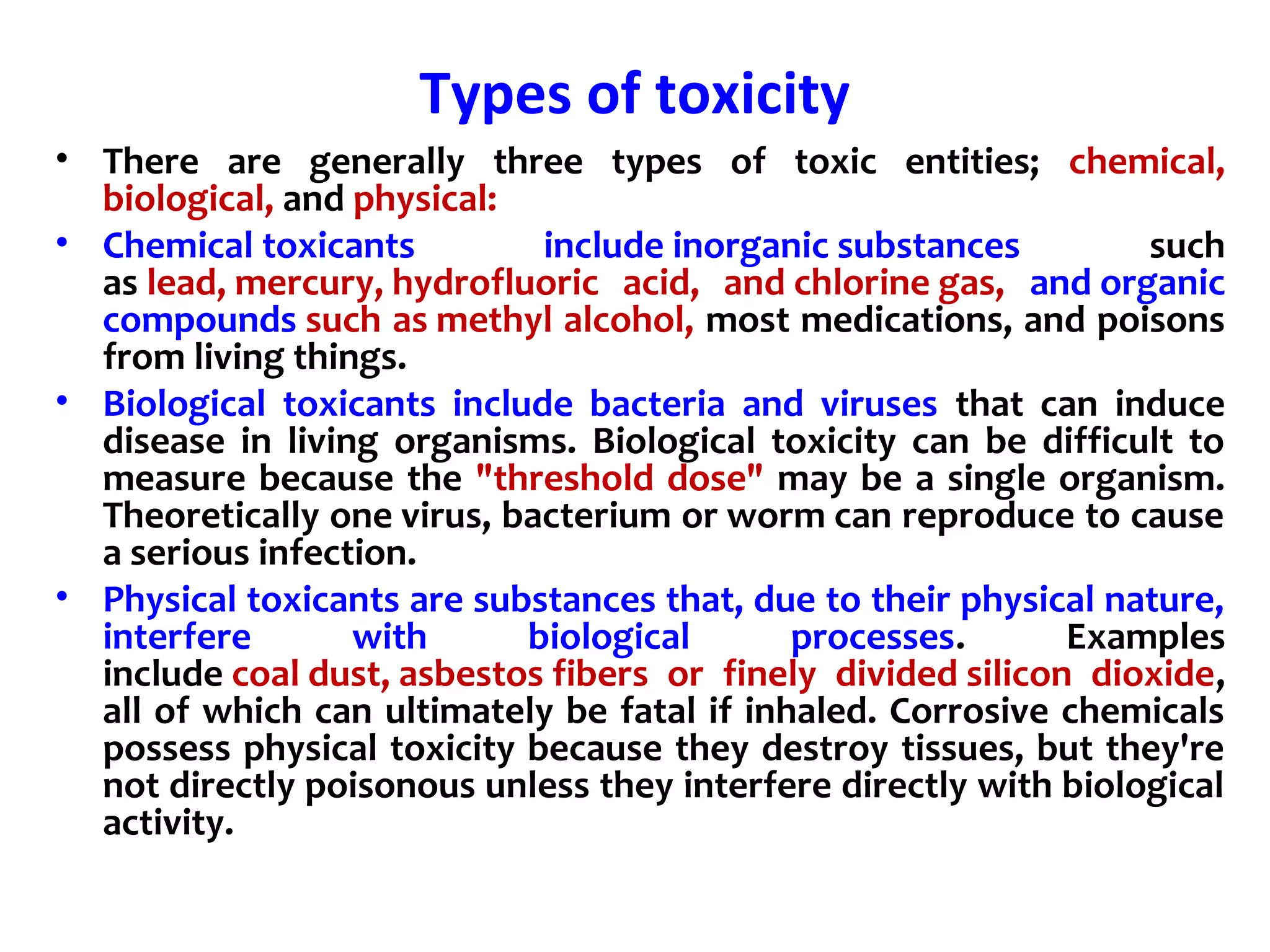 Types of toxicity
• There are generally three types of toxic entities; chemical,
biological, and physical:
• Chemical toxicants include inorganic substances such
as lead, mercury, hydrofluoric acid, and chlorine gas, and organic
compounds such as methyl alcohol, most medications, and poisons
from living things.
• Biological toxicants include bacteria and viruses that can induce
disease in living organisms. Biological toxicity can be difficult to
measure because the "threshold dose" may be a single organism.
Theoretically one virus, bacterium or worm can reproduce to cause
a serious infection.
• Physical toxicants are substances that, due to their physical nature,
interfere with biological processes. Examples
include coal dust, asbestos fibers or finely divided silicon dioxide,
all of which can ultimately be fatal if inhaled. Corrosive chemicals
possess physical toxicity because they destroy tissues, but they're
not directly poisonous unless they interfere directly with biological
activity.
 