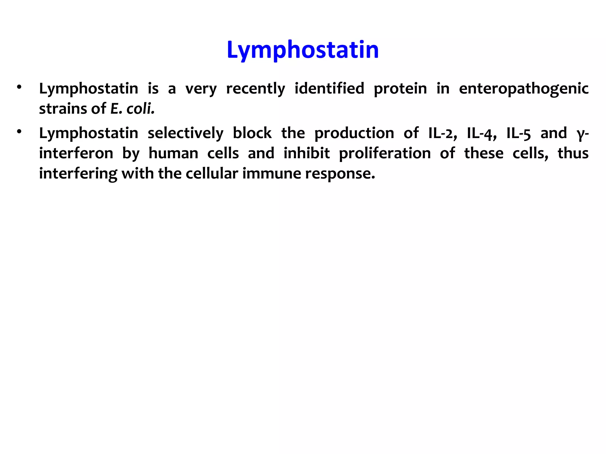 Lymphostatin
• Lymphostatin is a very recently identified protein in enteropathogenic
strains of E. coli.
• Lymphostatin selectively block the production of IL-2, IL-4, IL-5 and γ-
interferon by human cells and inhibit proliferation of these cells, thus
interfering with the cellular immune response.
 
