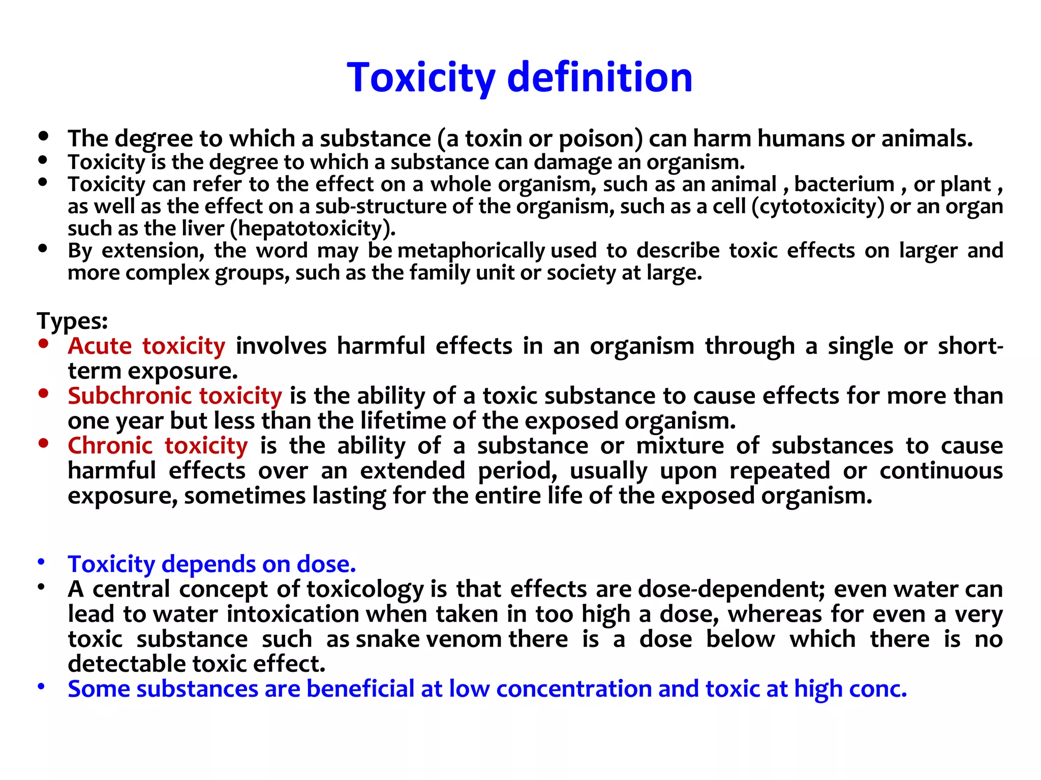 Toxicity definition
• The degree to which a substance (a toxin or poison) can harm humans or animals.
• Toxicity is the degree to which a substance can damage an organism.
• Toxicity can refer to the effect on a whole organism, such as an animal , bacterium , or plant ,
as well as the effect on a sub-structure of the organism, such as a cell (cytotoxicity) or an organ
such as the liver (hepatotoxicity).
• By extension, the word may be metaphorically used to describe toxic effects on larger and
more complex groups, such as the family unit or society at large.
Types:
• Acute toxicity involves harmful effects in an organism through a single or short-
term exposure.
• Subchronic toxicity is the ability of a toxic substance to cause effects for more than
one year but less than the lifetime of the exposed organism.
• Chronic toxicity is the ability of a substance or mixture of substances to cause
harmful effects over an extended period, usually upon repeated or continuous
exposure, sometimes lasting for the entire life of the exposed organism.
• Toxicity depends on dose.
• A central concept of toxicology is that effects are dose-dependent; even water can
lead to water intoxication when taken in too high a dose, whereas for even a very
toxic substance such as snake venom there is a dose below which there is no
detectable toxic effect.
• Some substances are beneficial at low concentration and toxic at high conc.
 