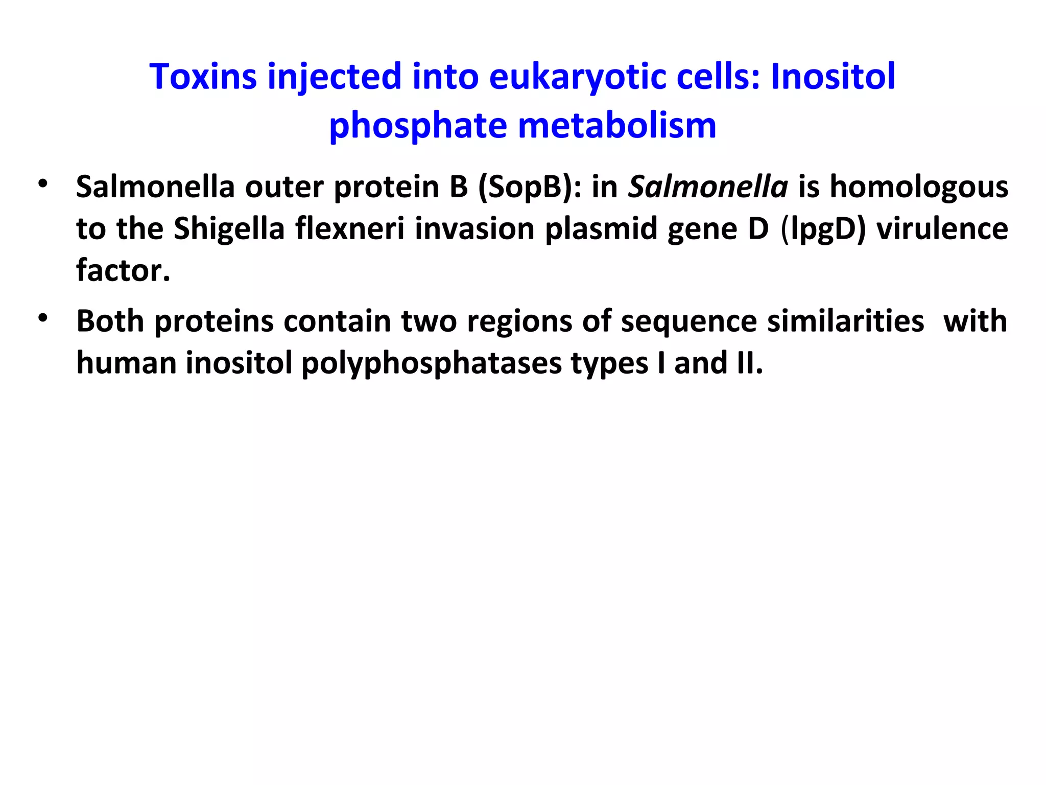 Toxins injected into eukaryotic cells: Inositol
phosphate metabolism
• Salmonella outer protein B (SopB): in Salmonella is homologous
to the Shigella flexneri invasion plasmid gene D (lpgD) virulence
factor.
• Both proteins contain two regions of sequence similarities with
human inositol polyphosphatases types I and II.
 