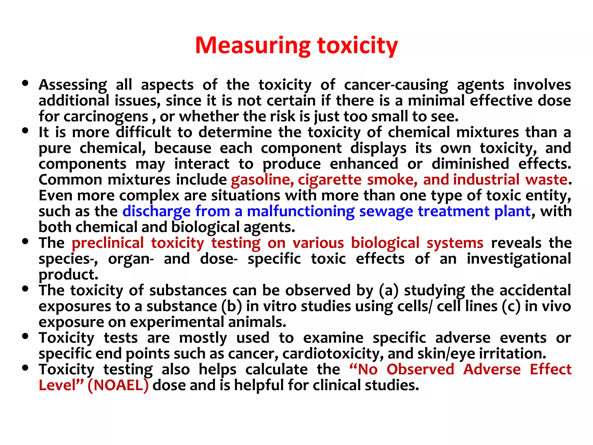 Measuring toxicity
• Assessing all aspects of the toxicity of cancer-causing agents involves
additional issues, since it is not certain if there is a minimal effective dose
for carcinogens , or whether the risk is just too small to see.
• It is more difficult to determine the toxicity of chemical mixtures than a
pure chemical, because each component displays its own toxicity, and
components may interact to produce enhanced or diminished effects.
Common mixtures include gasoline, cigarette smoke, and industrial waste.
Even more complex are situations with more than one type of toxic entity,
such as the discharge from a malfunctioning sewage treatment plant, with
both chemical and biological agents.
• The preclinical toxicity testing on various biological systems reveals the
species-, organ- and dose- specific toxic effects of an investigational
product.
• The toxicity of substances can be observed by (a) studying the accidental
exposures to a substance (b) in vitro studies using cells/ cell lines (c) in vivo
exposure on experimental animals.
• Toxicity tests are mostly used to examine specific adverse events or
specific end points such as cancer, cardiotoxicity, and skin/eye irritation.
• Toxicity testing also helps calculate the “No Observed Adverse Effect
Level” (NOAEL) dose and is helpful for clinical studies.
 