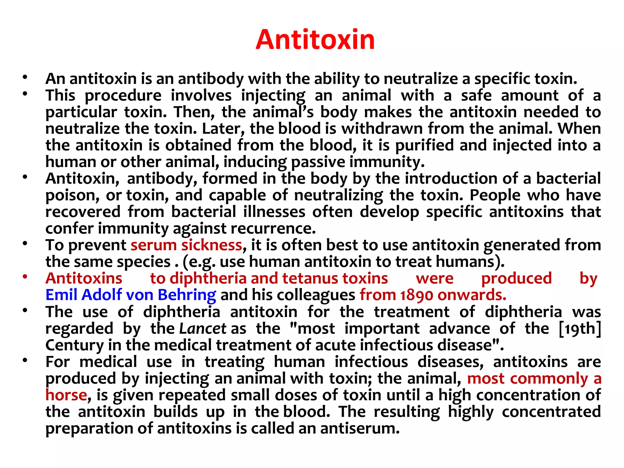 Antitoxin
• An antitoxin is an antibody with the ability to neutralize a specific toxin.
• This procedure involves injecting an animal with a safe amount of a
particular toxin. Then, the animal’s body makes the antitoxin needed to
neutralize the toxin. Later, the blood is withdrawn from the animal. When
the antitoxin is obtained from the blood, it is purified and injected into a
human or other animal, inducing passive immunity.
• Antitoxin, antibody, formed in the body by the introduction of a bacterial
poison, or toxin, and capable of neutralizing the toxin. People who have
recovered from bacterial illnesses often develop specific antitoxins that
confer immunity against recurrence.
• To prevent serum sickness, it is often best to use antitoxin generated from
the same species . (e.g. use human antitoxin to treat humans).
• Antitoxins to diphtheria and tetanus toxins were produced by
Emil Adolf von Behring and his colleagues from 1890 onwards.
• The use of diphtheria antitoxin for the treatment of diphtheria was
regarded by the Lancet as the "most important advance of the [19th]
Century in the medical treatment of acute infectious disease".
• For medical use in treating human infectious diseases, antitoxins are
produced by injecting an animal with toxin; the animal, most commonly a
horse, is given repeated small doses of toxin until a high concentration of
the antitoxin builds up in the blood. The resulting highly concentrated
preparation of antitoxins is called an antiserum.
 