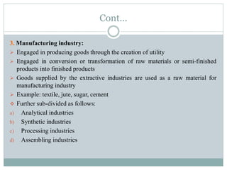 Cont…
3. Manufacturing industry:
 Engaged in producing goods through the creation of utility
 Engaged in conversion or transformation of raw materials or semi-finished
products into finished products
 Goods supplied by the extractive industries are used as a raw material for
manufacturing industry
 Example: textile, jute, sugar, cement
 Further sub-divided as follows:
a) Analytical industries
b) Synthetic industries
c) Processing industries
d) Assembling industries
 