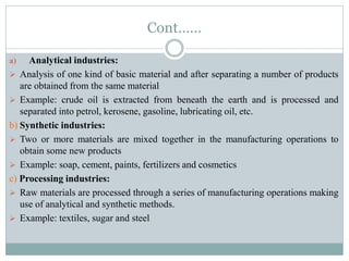 Cont……
a) Analytical industries:
 Analysis of one kind of basic material and after separating a number of products
are obtained from the same material
 Example: crude oil is extracted from beneath the earth and is processed and
separated into petrol, kerosene, gasoline, lubricating oil, etc.
b) Synthetic industries:
 Two or more materials are mixed together in the manufacturing operations to
obtain some new products
 Example: soap, cement, paints, fertilizers and cosmetics
c) Processing industries:
 Raw materials are processed through a series of manufacturing operations making
use of analytical and synthetic methods.
 Example: textiles, sugar and steel
 