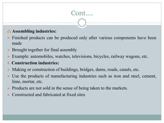 Cont….
d) Assembling industries:
 Finished products can be produced only after various components have been
made
 Brought together for final assembly
 Example: automobiles, watches, televisions, bicycles, railway wagons, etc.
4. Construction industries:
 Making or construction of buildings, bridges, dams, roads, canals, etc.
 Use the products of manufacturing industries such as iron and steel, cement,
lime, mortar, etc.
 Products are not sold in the sense of being taken to the markets.
 Constructed and fabricated at fixed sites
 